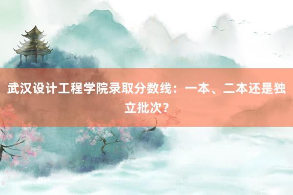 武汉设计工程学院录取分数线：一本、二本还是独立批次？